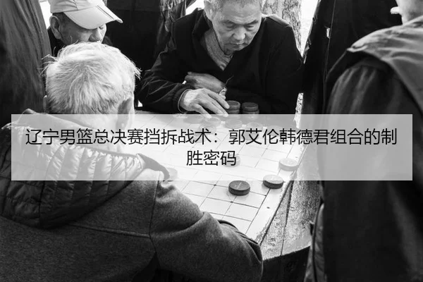 辽宁男篮总决赛挡拆战术：郭艾伦韩德君组合的制胜密码